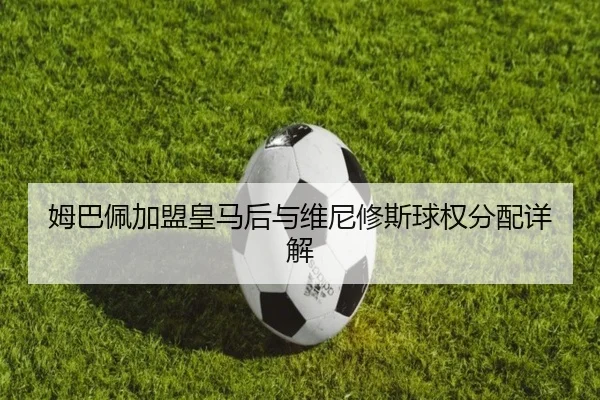 姆巴佩加盟皇马后与维尼修斯球权分配详解