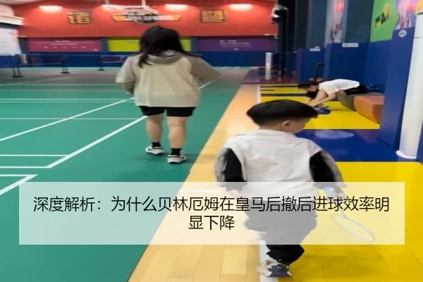 深度解析：为什么贝林厄姆在皇马后撤后进球效率明显下降
