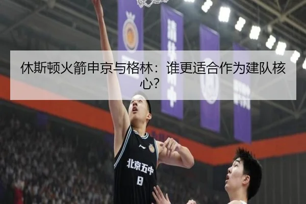 休斯顿火箭申京与格林：谁更适合作为建队核心？